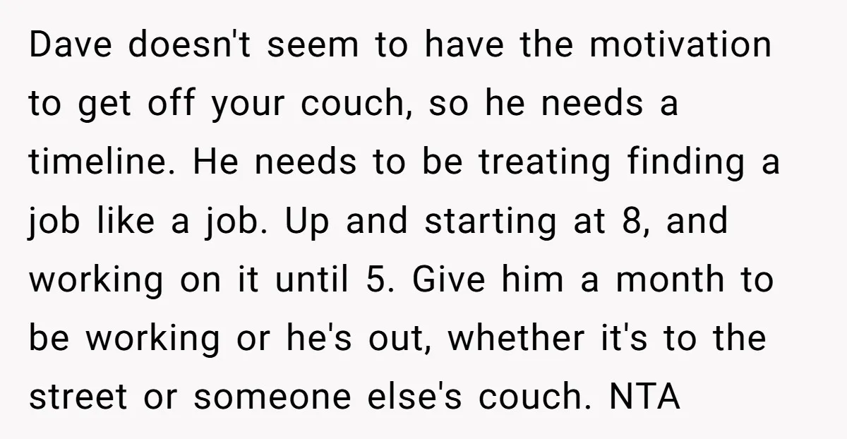 Dave doesn't seem to have the motivation to get off your couch, so he needs a timeline. He needs to be treating finding a job like a job. Up and...