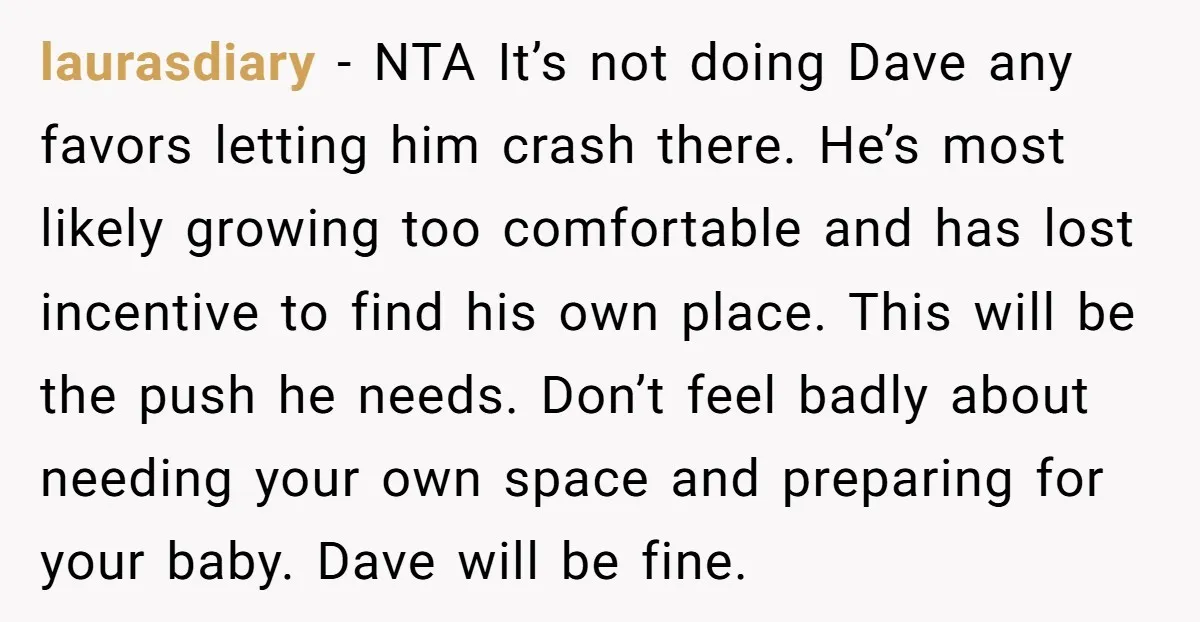 laurasdiary − NTA It’s not doing Dave any favors letting him crash there. He’s most likely growing too comfortable and has lost incentive to find his own place. This will...