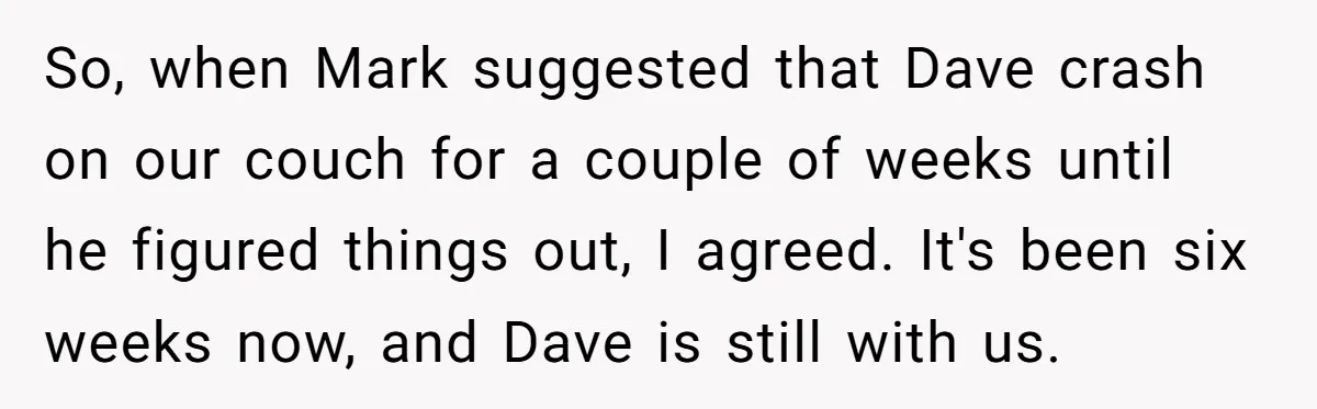 So, when Mark suggested that Dave crash on our couch for a couple of weeks until he figured things out, I agreed. It's been six weeks now, and Dave is...