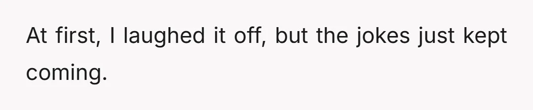 At first, I laughed it off, but the jokes just kept coming.
