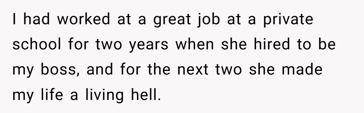 I had worked at a great job at a private school for two years when she hired to be my boss, and for the next two she made my life...