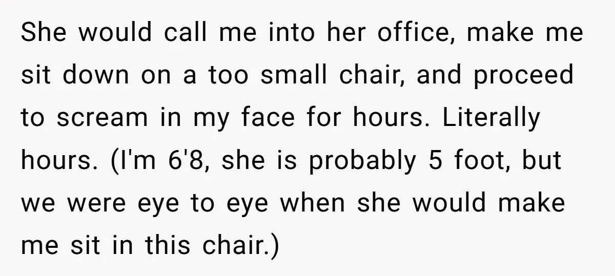 She would call me into her office, make me sit down on a too small chair, and proceed to scream in my face for hours. Literally hours. (I'm 6'8, she...