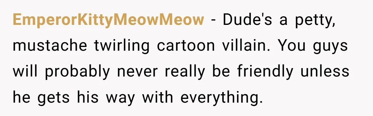 EmperorKittyMeowMeow − Dude's a petty, mustache twirling cartoon villain. You guys will probably never really be friendly unless he gets his way with everything.