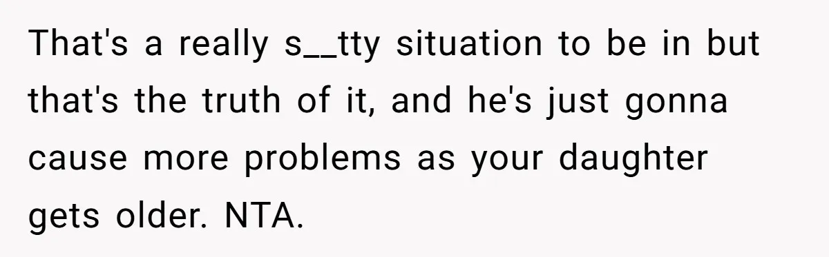That's a really s__tty situation to be in but that's the truth of it, and he's just gonna cause more problems as your daughter gets older. NTA.