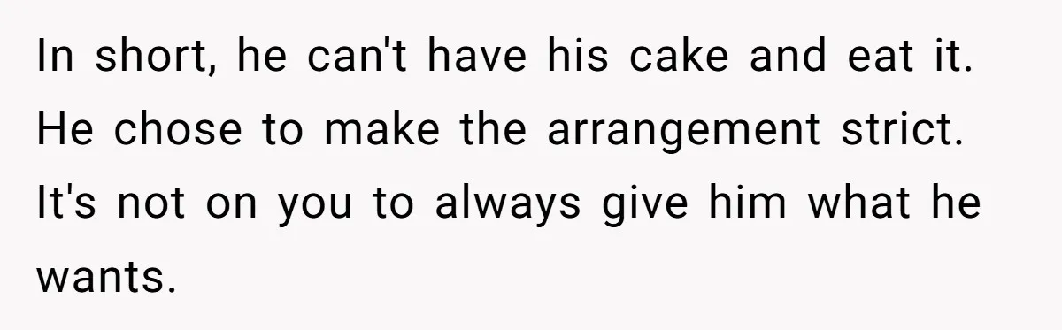 In short, he can't have his cake and eat it. He chose to make the arrangement strict. It's not on you to always give him what he wants.