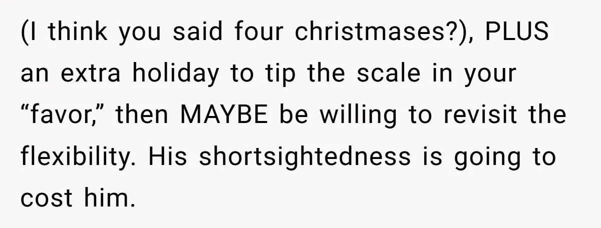(I think you said four christmases?), PLUS an extra holiday to tip the scale in your “favor,” then MAYBE be willing to revisit the flexibility. His shortsightedness is going to...