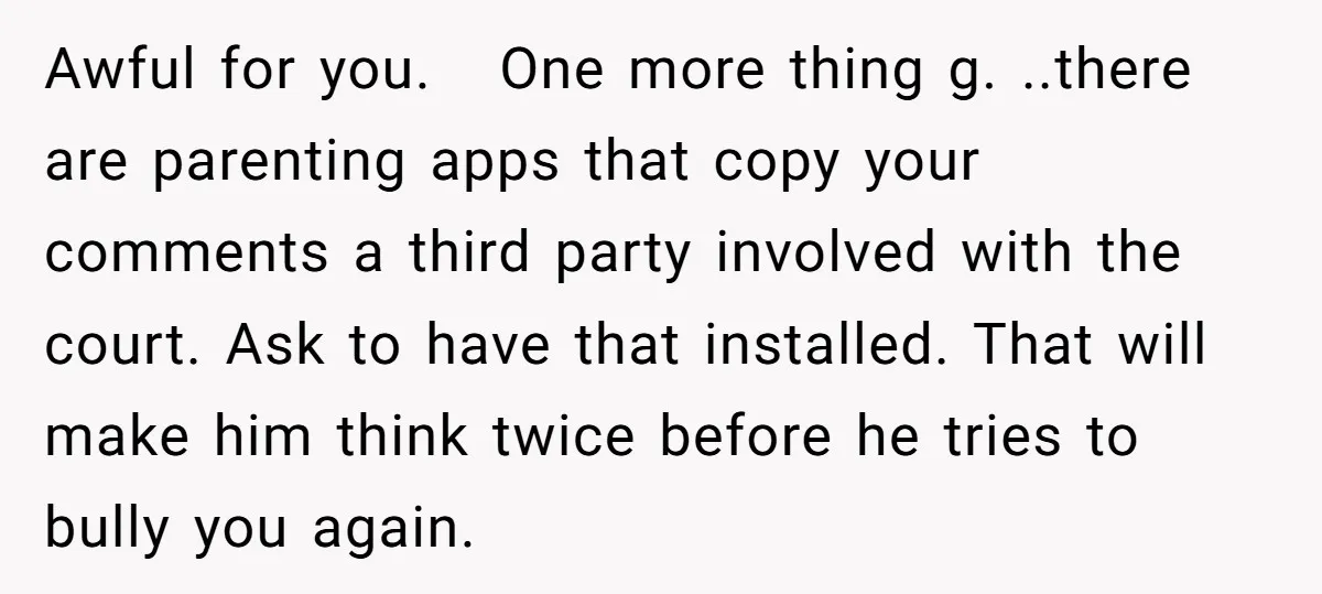 Awful for you. One more thing g. ..there are parenting apps that copy your comments a third party involved with the court. Ask to have that installed. That will make...