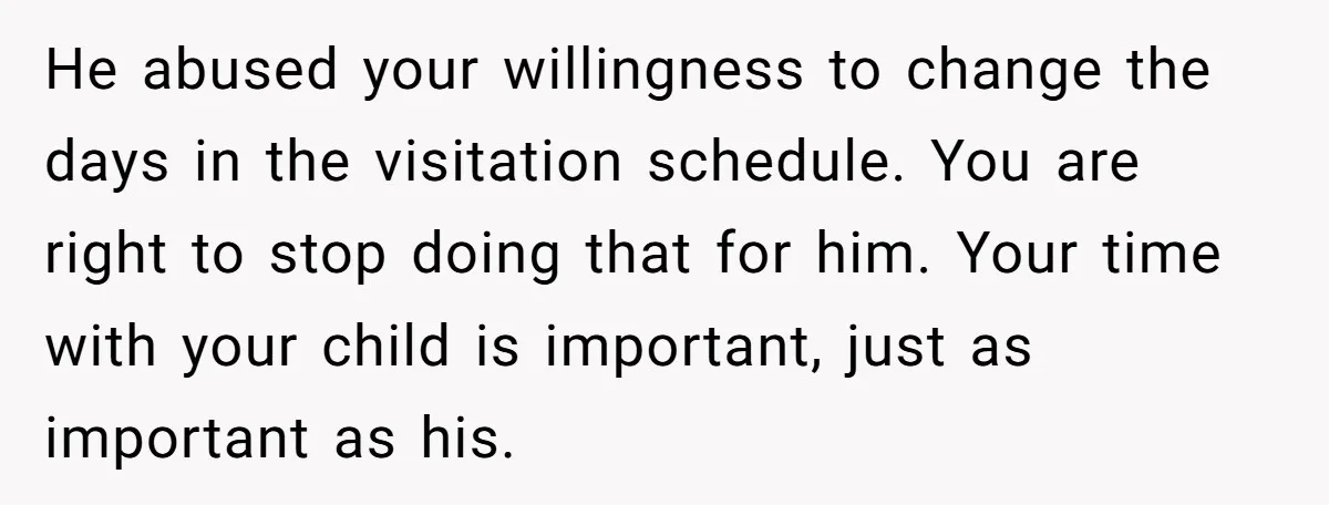 He abused your willingness to change the days in the visitation schedule. You are right to stop doing that for him. Your time with your child is important, just as...
