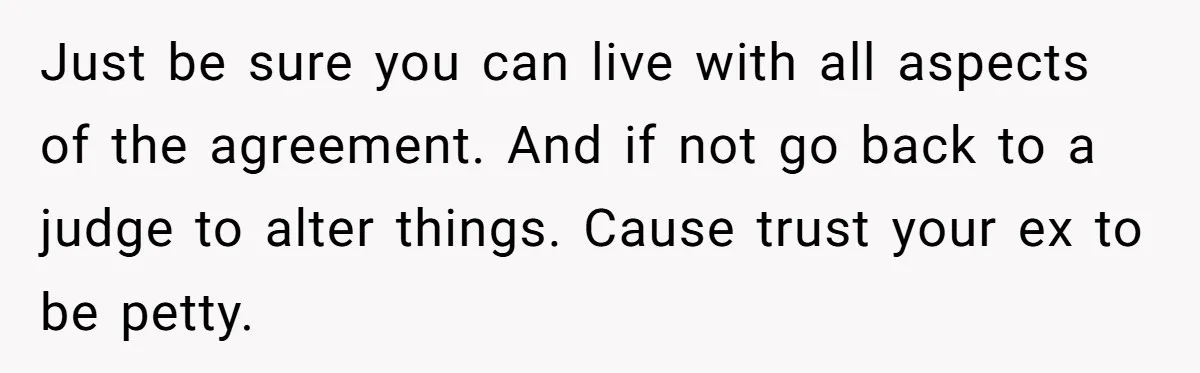 Just be sure you can live with all aspects of the agreement. And if not go back to a judge to alter things. Cause trust your ex to be petty.
