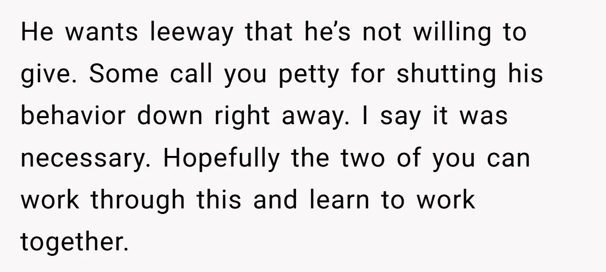 He wants leeway that he’s not willing to give. Some call you petty for shutting his behavior down right away. I say it was necessary. Hopefully the two of you...
