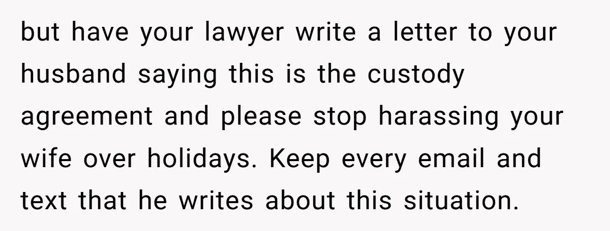 but have your lawyer write a letter to your husband saying this is the custody agreement and please stop harassing your wife over holidays. Keep every email and text that...