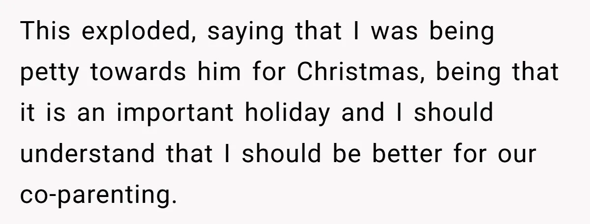 This exploded, saying that I was being petty towards him for Christmas, being that it is an important holiday and I should understand that I should be better for our...