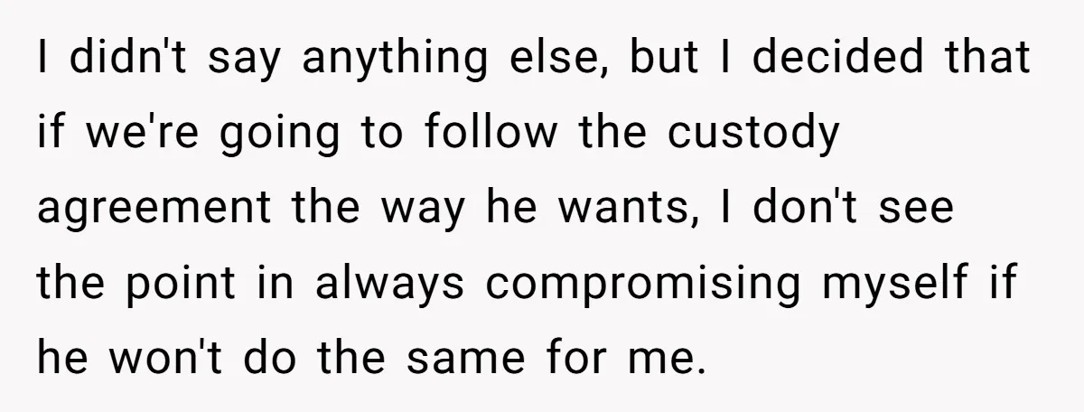 I didn't say anything else, but I decided that if we're going to follow the custody agreement the way he wants, I don't see the point in always compromising myself...
