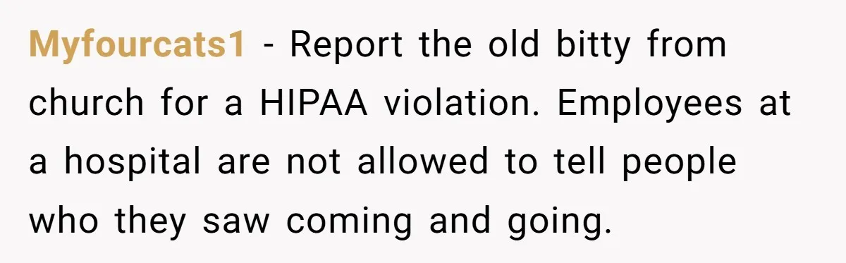 Myfourcats1 − Report the old bitty from church for a HIPAA violation. Employees at a hospital are not allowed to tell people who they saw coming and going.