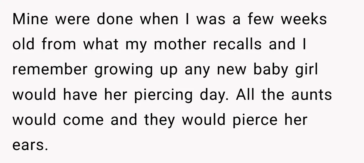 Mine were done when I was a few weeks old from what my mother recalls and I remember growing up any new baby girl would have her piercing day. All...