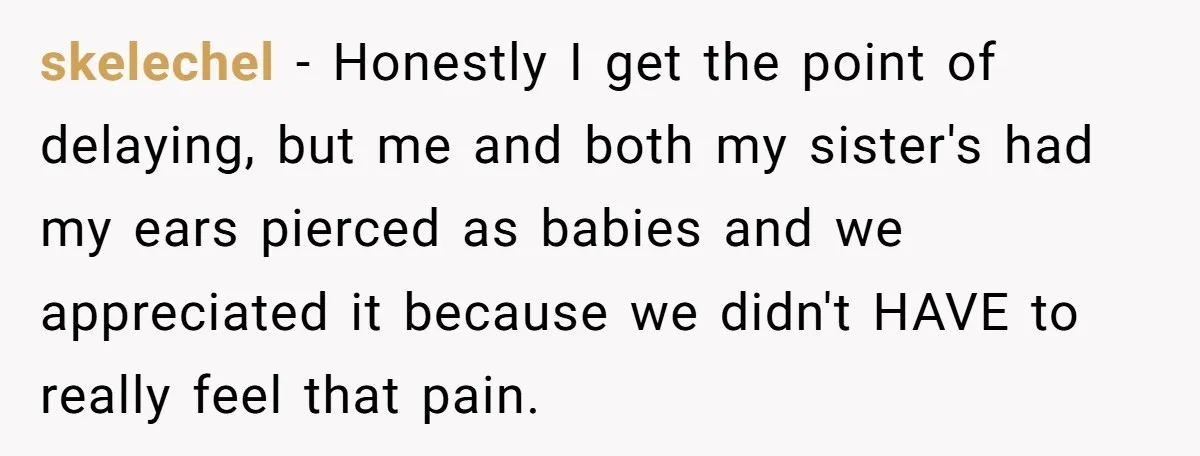 skelechel − Honestly I get the point of delaying, but me and both my sister's had my ears pierced as babies and we appreciated it because we didn't HAVE to...