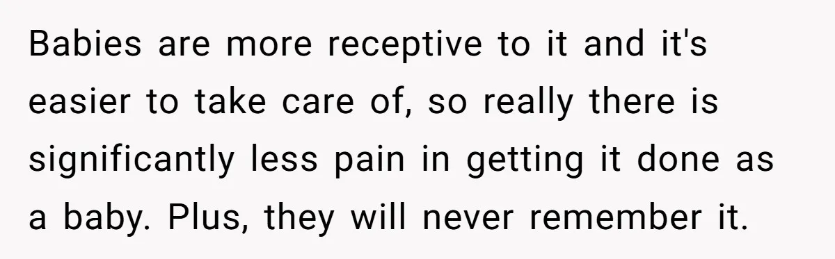Babies are more receptive to it and it's easier to take care of, so really there is significantly less pain in getting it done as a baby. Plus, they will...