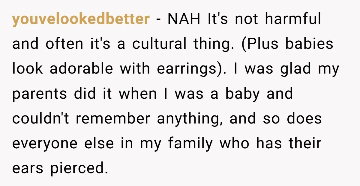 youvelookedbetter − NAH It's not harmful and often it's a cultural thing. (Plus babies look adorable with earrings). I was glad my parents did it when I was a baby...