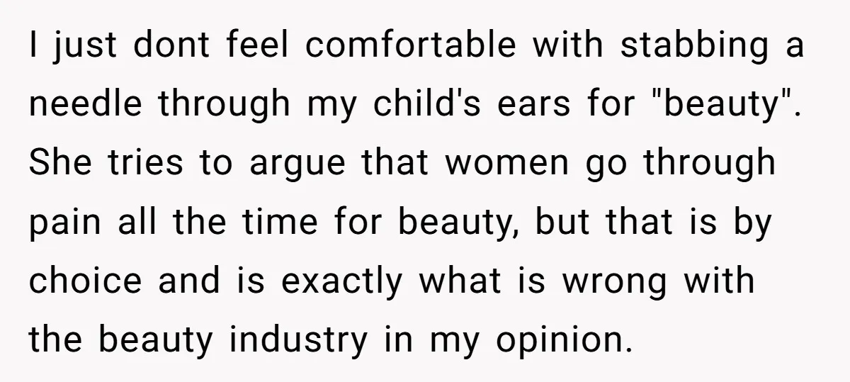 I just dont feel comfortable with stabbing a needle through my child's ears for "beauty". She tries to argue that women go through pain all the time for beauty, but...