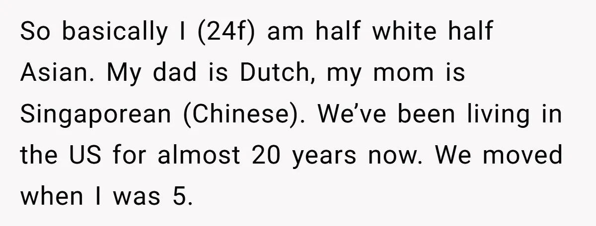 So basically I (24f) am half white half Asian. My dad is Dutch, my mom is Singaporean (Chinese). We’ve been living in the US for almost 20 years now. We...