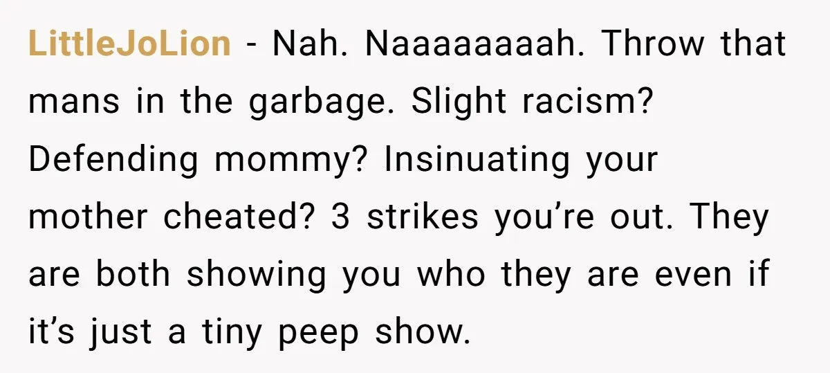 LittleJoLion − Nah. Naaaaaaaah. Throw that mans in the garbage. Slight racism? Defending mommy? Insinuating your mother cheated? 3 strikes you’re out. They are both showing you who they are...