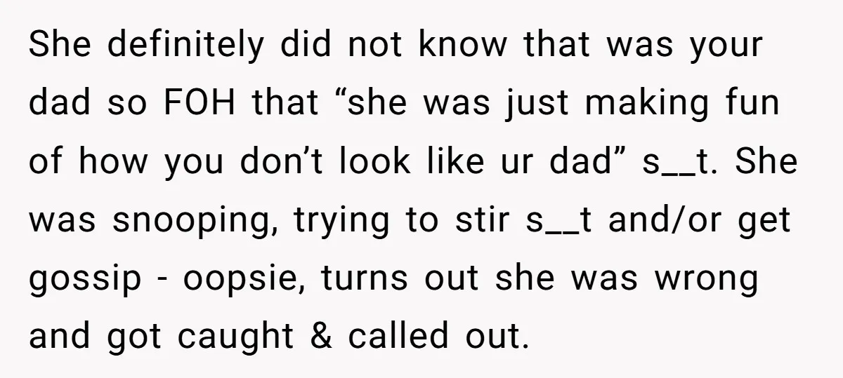 She definitely did not know that was your dad so FOH that “she was just making fun of how you don’t look like ur dad” s__t. She was snooping, trying...