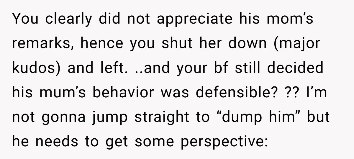 You clearly did not appreciate his mom’s remarks, hence you shut her down (major kudos) and left. ..and your bf still decided his mum’s behavior was defensible? ?? I’m not...