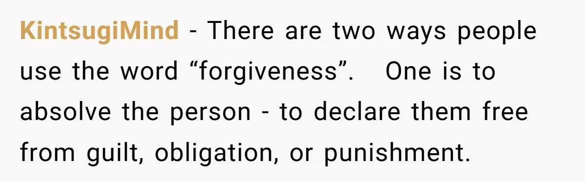 KintsugiMind − There are two ways people use the word “forgiveness”. One is to absolve the person - to declare them free from guilt, obligation, or punishment.