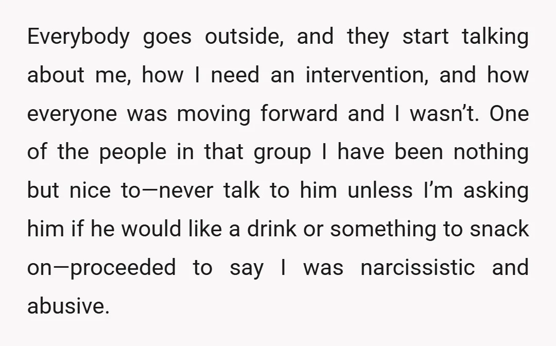 Everybody goes outside, and they start talking about me, how I need an intervention, and how everyone was moving forward and I wasn’t. One of the people in that group...