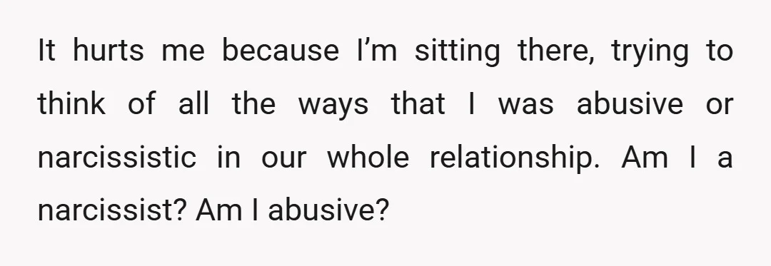 It hurts me because I’m sitting there, trying to think of all the ways that I was abusive or narcissistic in our whole relationship. Am I a narcissist? Am I...