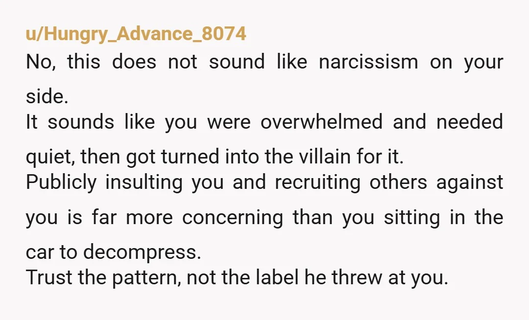 u/Hungry_Advance_8074 No, this does not sound like narcissism on your side. It sounds like you were overwhelmed and needed quiet, then got turned into the villain for it. Publicly insulting...