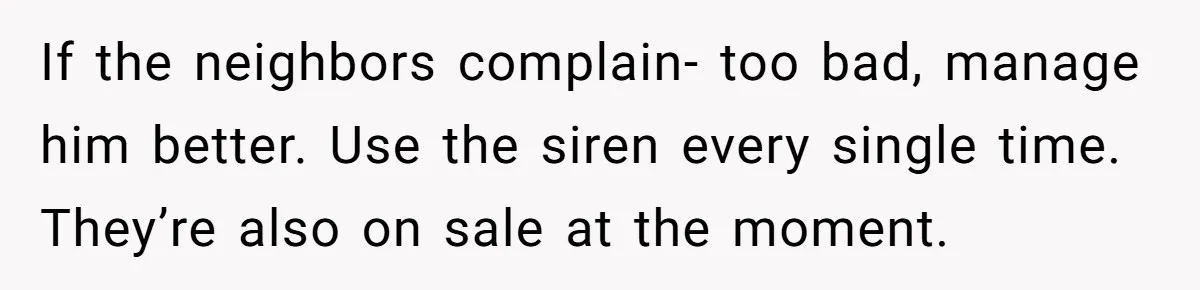 If the neighbors complain- too bad, manage him better. Use the siren every single time. They’re also on sale at the moment.