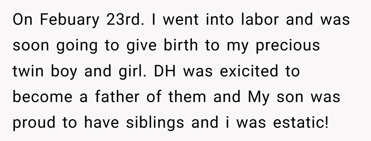 On Febuary 23rd. I went into labor and was soon going to give birth to my precious twin boy and girl. DH was exicited to become a father of them...