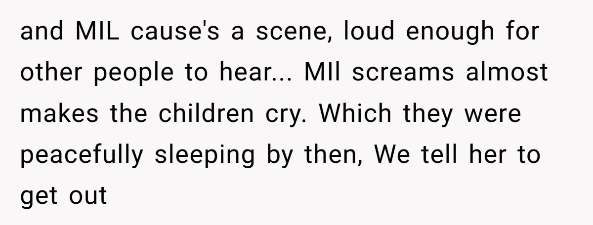 and MIL cause's a scene, loud enough for other people to hear... MIl screams almost makes the children cry. Which they were peacefully sleeping by then, We tell her to...