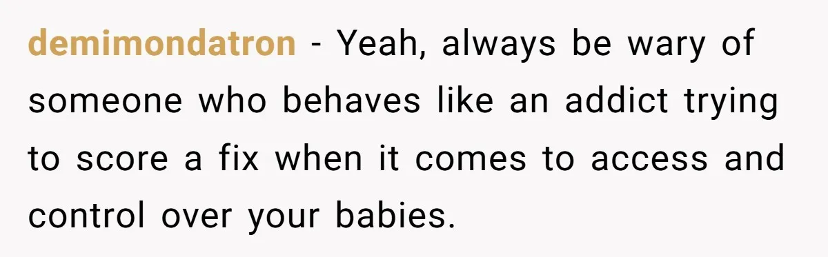 demimondatron − Yeah, always be wary of someone who behaves like an addict trying to score a fix when it comes to access and control over your babies.