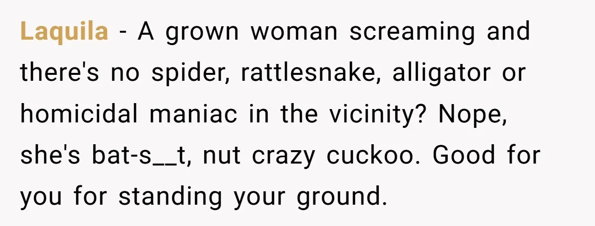 Laquila − A grown woman screaming and there's no spider, rattlesnake, alligator or homicidal maniac in the vicinity? Nope, she's bat-s__t, nut crazy cuckoo. Good for you for standing your...