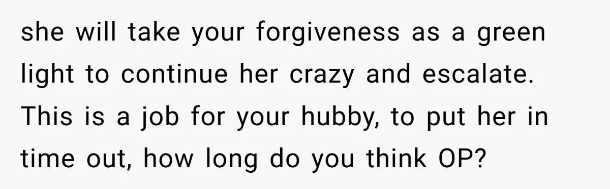 she will take your forgiveness as a green light to continue her crazy and escalate. This is a job for your hubby, to put her in time out, how long...