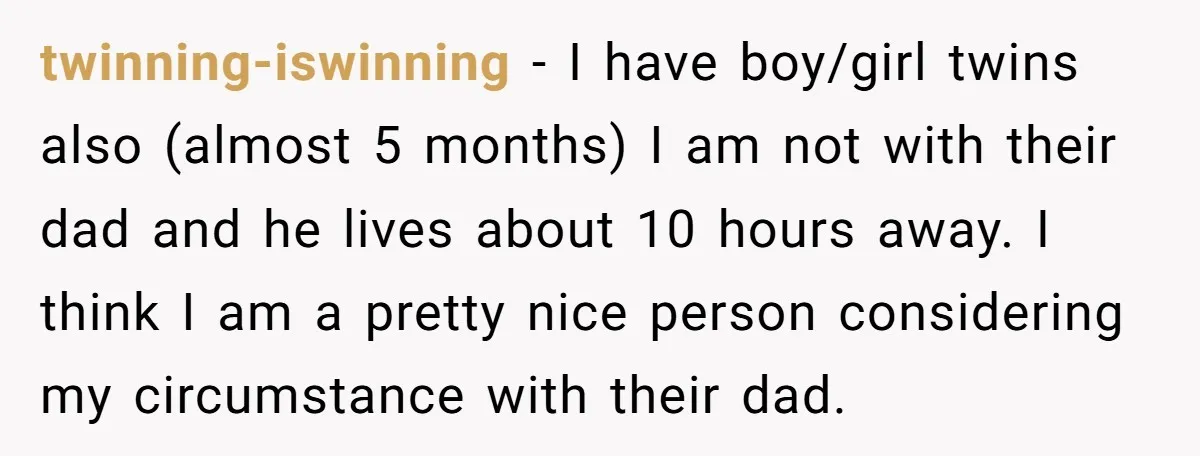 twinning-iswinning − I have boy/girl twins also (almost 5 months) I am not with their dad and he lives about 10 hours away. I think I am a pretty nice...
