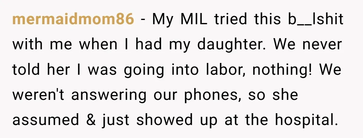 mermaidmom86 − My MIL tried this b__lshit with me when I had my daughter. We never told her I was going into labor, nothing! We weren't answering our phones, so...