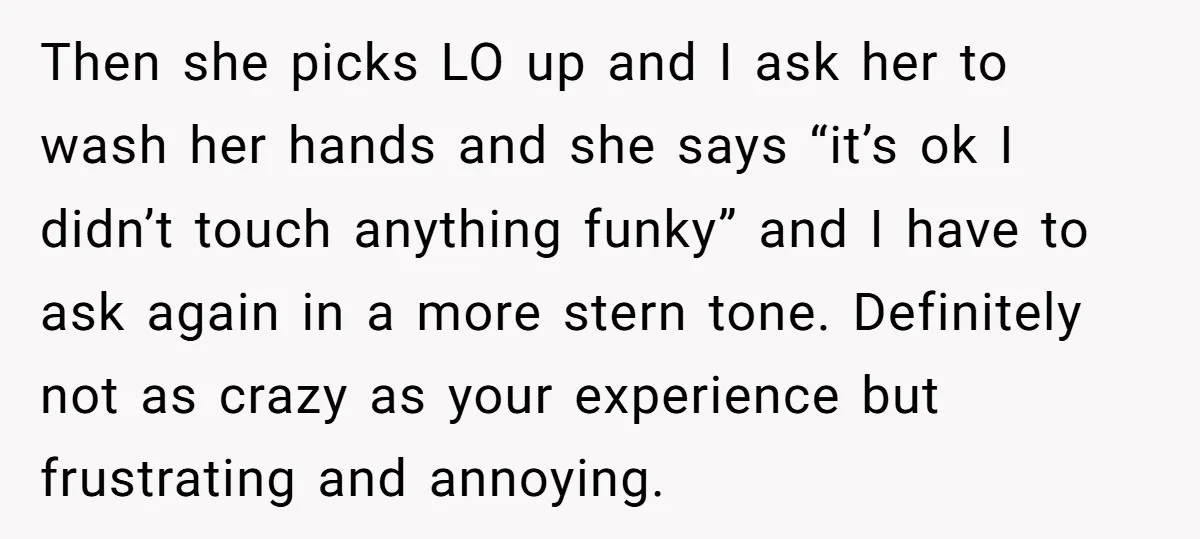 Then she picks LO up and I ask her to wash her hands and she says “it’s ok I didn’t touch anything funky” and I have to ask again in...