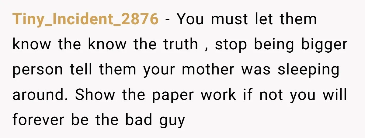 Tiny_Incident_2876 - You must let them know the know the truth , stop being bigger person tell them your mother was sleeping around. Show the paper work if not you...