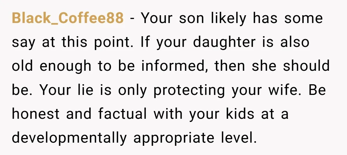 Black_Coffee88 - Your son likely has some say at this point. If your daughter is also old enough to be informed, then she should be. Your lie is only protecting...
