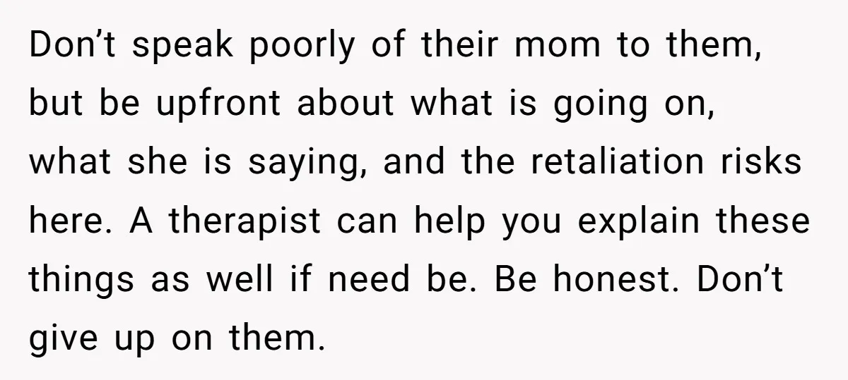 Don’t speak poorly of their mom to them, but be upfront about what is going on, what she is saying, and the retaliation risks here. A therapist can help you...