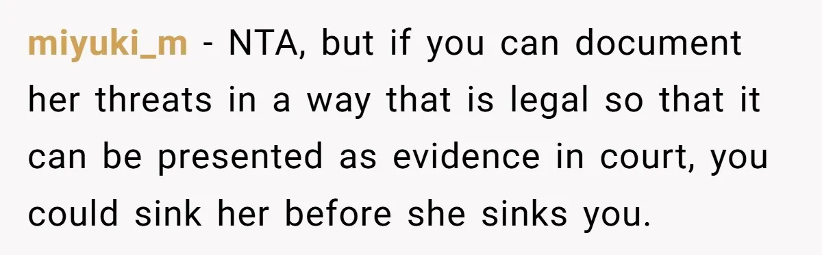 miyuki_m - NTA, but if you can document her threats in a way that is legal so that it can be presented as evidence in court, you could sink her...