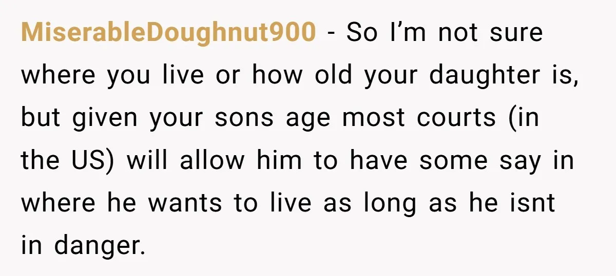 MiserableDoughnut900 - So I’m not sure where you live or how old your daughter is, but given your sons age most courts (in the US) will allow him to have...