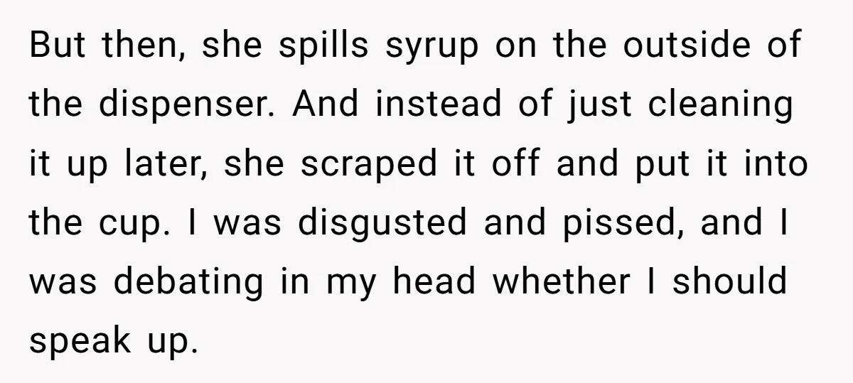 But then, she spills syrup on the outside of the dispenser. And instead of just cleaning it up later, she scraped it off and put it into the cup. I...