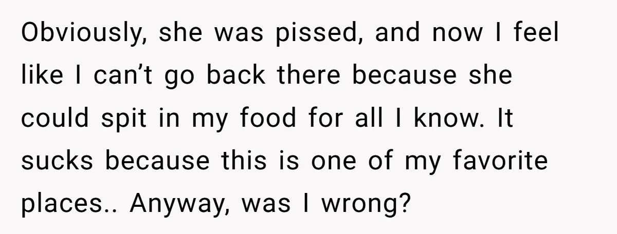Obviously, she was pissed, and now I feel like I can’t go back there because she could spit in my food for all I know. It sucks because this is...