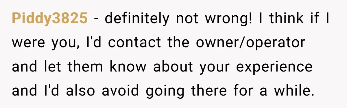 Piddy3825 − definitely not wrong! I think if I were you, I'd contact the owner/operator and let them know about your experience and I'd also avoid going there for a...