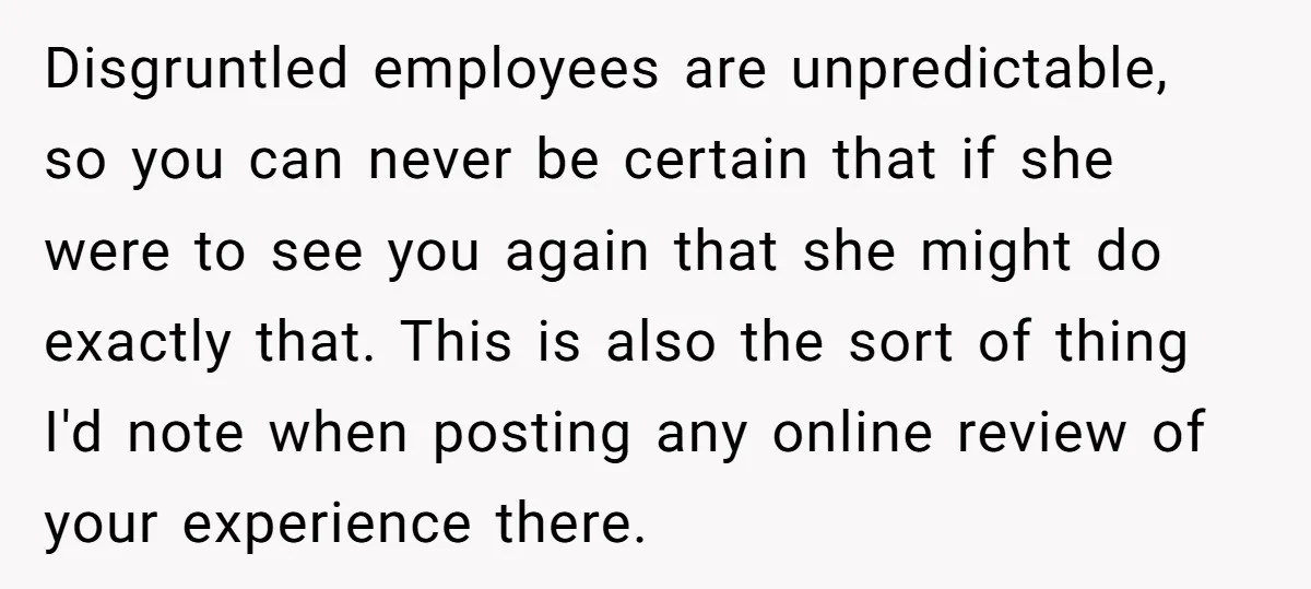 Disgruntled employees are unpredictable, so you can never be certain that if she were to see you again that she might do exactly that. This is also the sort of...