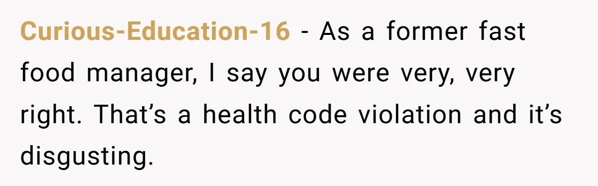 Curious-Education-16 − As a former fast food manager, I say you were very, very right. That’s a health code violation and it’s disgusting.